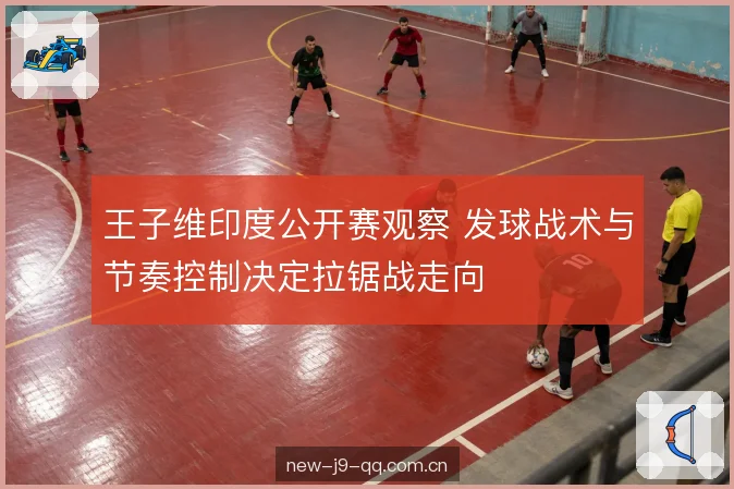 王子维印度公开赛观察 发球战术与节奏控制决定拉锯战走向